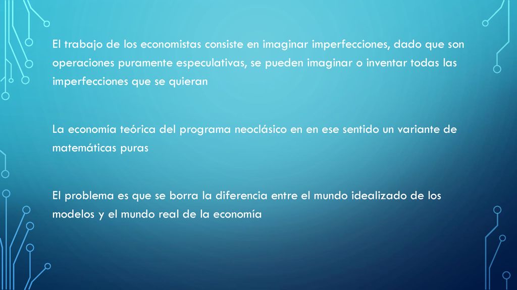 El trabajo de los economistas consiste en imaginar imperfecciones, dado que son operaciones puramente especulativas, se pueden imaginar o inventar todas las imperfecciones que se quieran La economía teórica del programa neoclásico en en ese sentido un variante de matemáticas puras El problema es que se borra la diferencia entre el mundo idealizado de los modelos y el mundo real de la economía