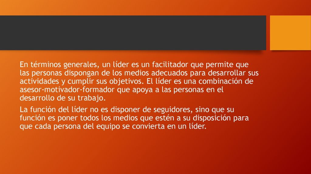 En términos generales, un líder es un facilitador que permite que las personas dispongan de los medios adecuados para desarrollar sus actividades y cumplir sus objetivos. El líder es una combinación de asesor-motivador-formador que apoya a las personas en el desarrollo de su trabajo.