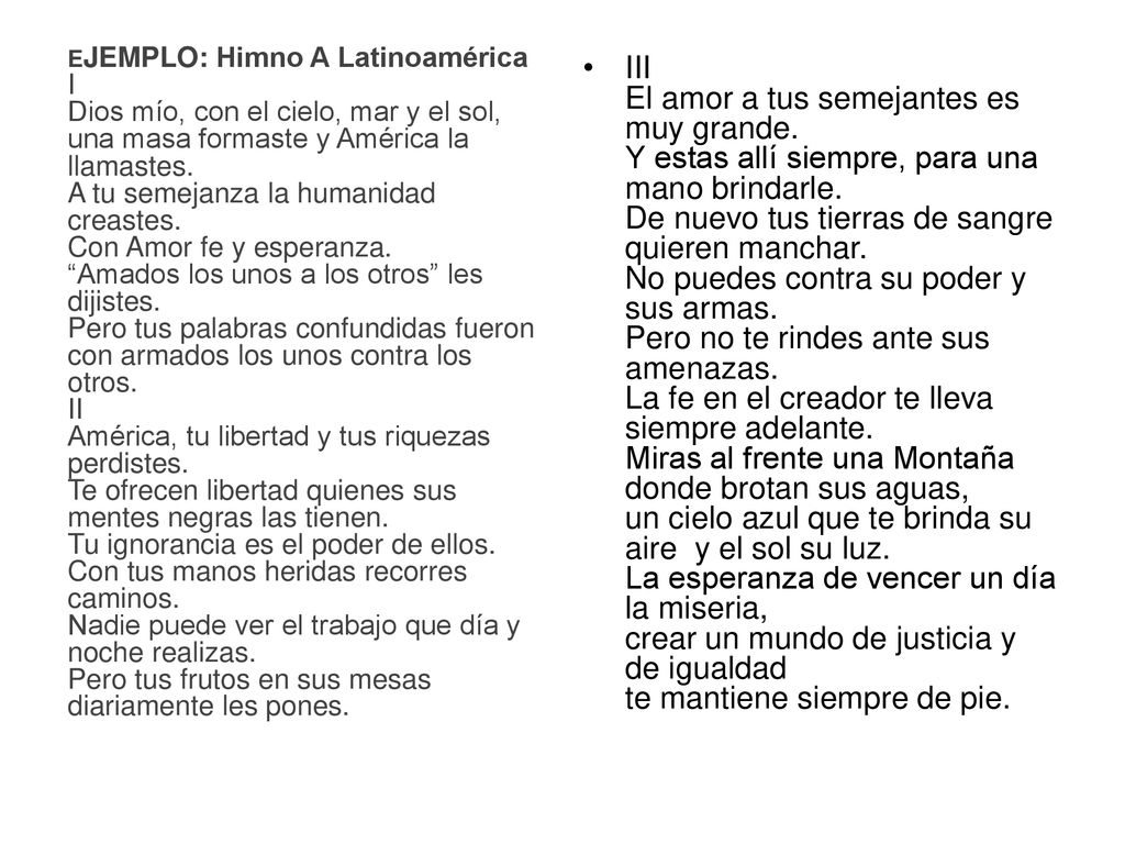 EJEMPLO: Himno A Latinoamérica I Dios mío, con el cielo, mar y el sol, una masa formaste y América la llamastes. A tu semejanza la humanidad creastes. Con Amor fe y esperanza. Amados los unos a los otros les dijistes. Pero tus palabras confundidas fueron con armados los unos contra los otros. II América, tu libertad y tus riquezas perdistes. Te ofrecen libertad quienes sus mentes negras las tienen. Tu ignorancia es el poder de ellos. Con tus manos heridas recorres caminos. Nadie puede ver el trabajo que día y noche realizas. Pero tus frutos en sus mesas diariamente les pones.
