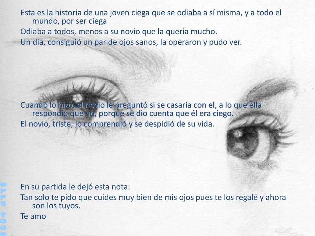 Esta es la historia de una joven ciega que se odiaba a sí misma, y a todo el mundo, por ser ciega Odiaba a todos, menos a su novio que la quería mucho. Un día, consiguió un par de ojos sanos, la operaron y pudo ver. Cuando lo hizo, el novio le preguntó si se casaría con el, a lo que ella respondió que no, porque se dio cuenta que él era ciego. El novio, triste, lo comprendió y se despidió de su vida. En su partida le dejó esta nota: Tan solo te pido que cuides muy bien de mis ojos pues te los regalé y ahora son los tuyos. Te amo