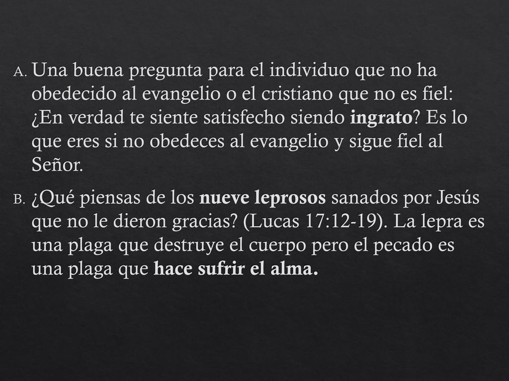 Una buena pregunta para el individuo que no ha obedecido al evangelio o el cristiano que no es fiel: ¿En verdad te siente satisfecho siendo ingrato Es lo que eres si no obedeces al evangelio y sigue fiel al Señor.