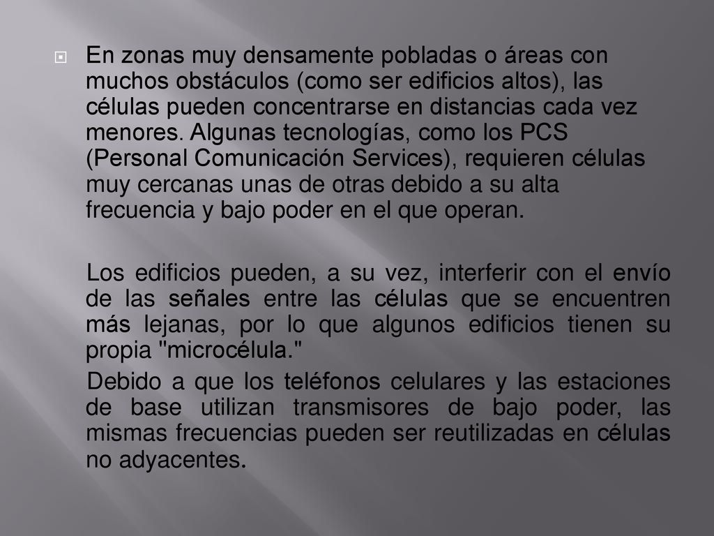 En zonas muy densamente pobladas o áreas con muchos obstáculos (como ser edificios altos), las células pueden concentrarse en distancias cada vez menores. Algunas tecnologías, como los PCS (Personal Comunicación Services), requieren células muy cercanas unas de otras debido a su alta frecuencia y bajo poder en el que operan.