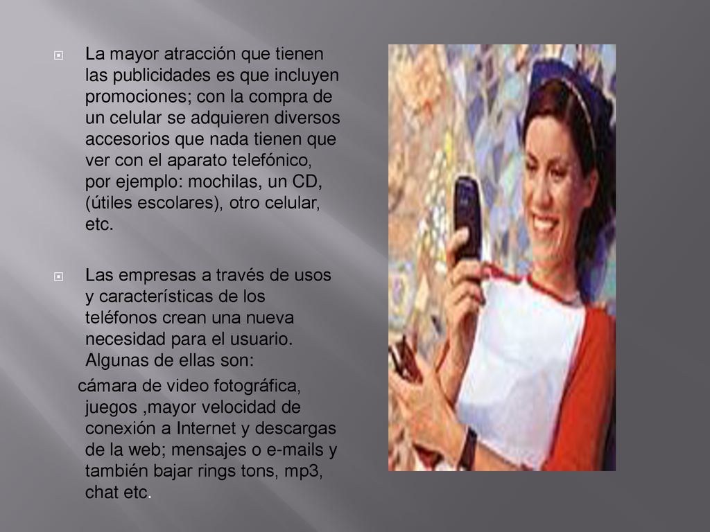 La mayor atracción que tienen las publicidades es que incluyen promociones; con la compra de un celular se adquieren diversos accesorios que nada tienen que ver con el aparato telefónico, por ejemplo: mochilas, un CD, (útiles escolares), otro celular, etc.