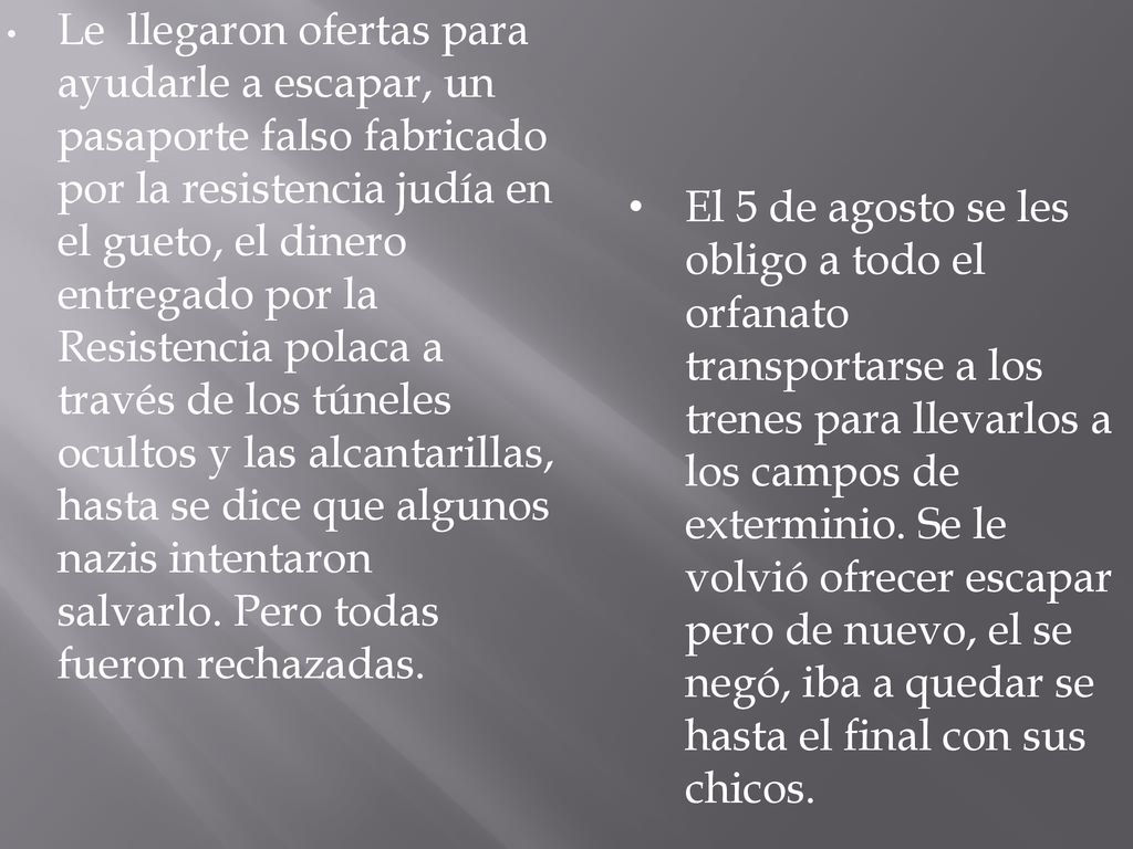 Le llegaron ofertas para ayudarle a escapar, un pasaporte falso fabricado por la resistencia judía en el gueto, el dinero entregado por la Resistencia polaca a través de los túneles ocultos y las alcantarillas, hasta se dice que algunos nazis intentaron salvarlo. Pero todas fueron rechazadas.
