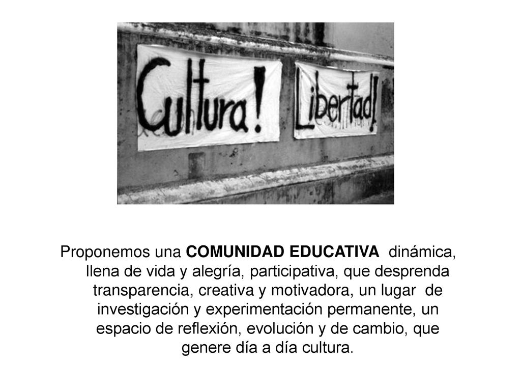 Proponemos una COMUNIDAD EDUCATIVA dinámica, llena de vida y alegría, participativa, que desprenda transparencia, creativa y motivadora, un lugar de investigación y experimentación permanente, un espacio de reflexión, evolución y de cambio, que genere día a día cultura.