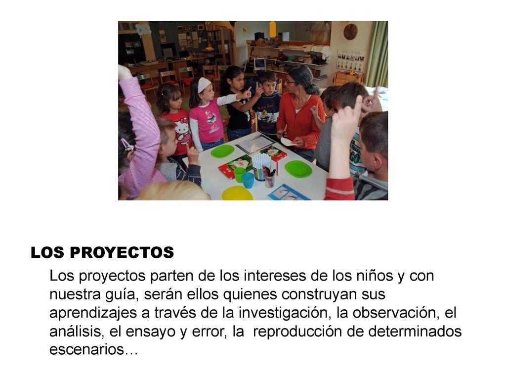 LOS PROYECTOS Los proyectos parten de los intereses de los niños y con nuestra guía, serán ellos quienes construyan sus aprendizajes a través de la investigación, la observación, el análisis, el ensayo y error, la reproducción de determinados escenarios…