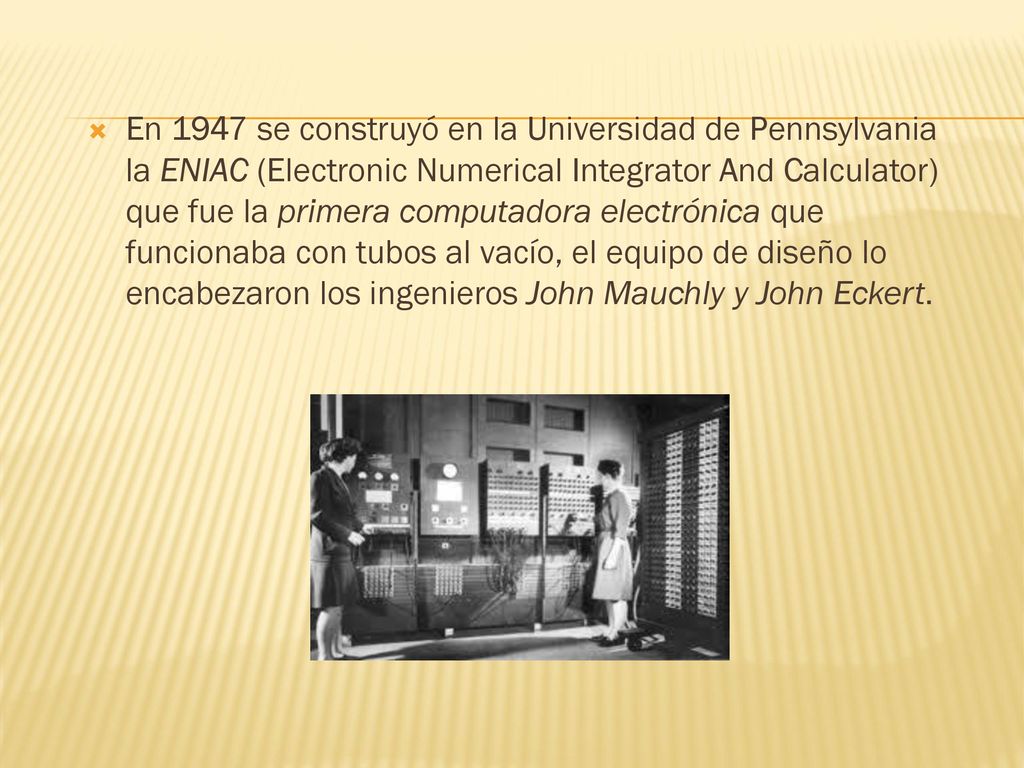 En 1947 se construyó en la Universidad de Pennsylvania la ENIAC (Electronic Numerical Integrator And Calculator) que fue la primera computadora electrónica que funcionaba con tubos al vacío, el equipo de diseño lo encabezaron los ingenieros John Mauchly y John Eckert.