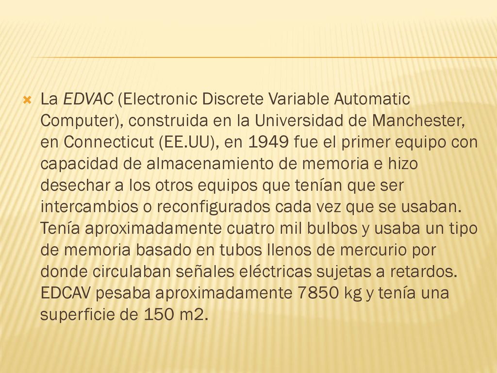 La EDVAC (Electronic Discrete Variable Automatic Computer), construida en la Universidad de Manchester, en Connecticut (EE.UU), en 1949 fue el primer equipo con capacidad de almacenamiento de memoria e hizo desechar a los otros equipos que tenían que ser intercambios o reconfigurados cada vez que se usaban.