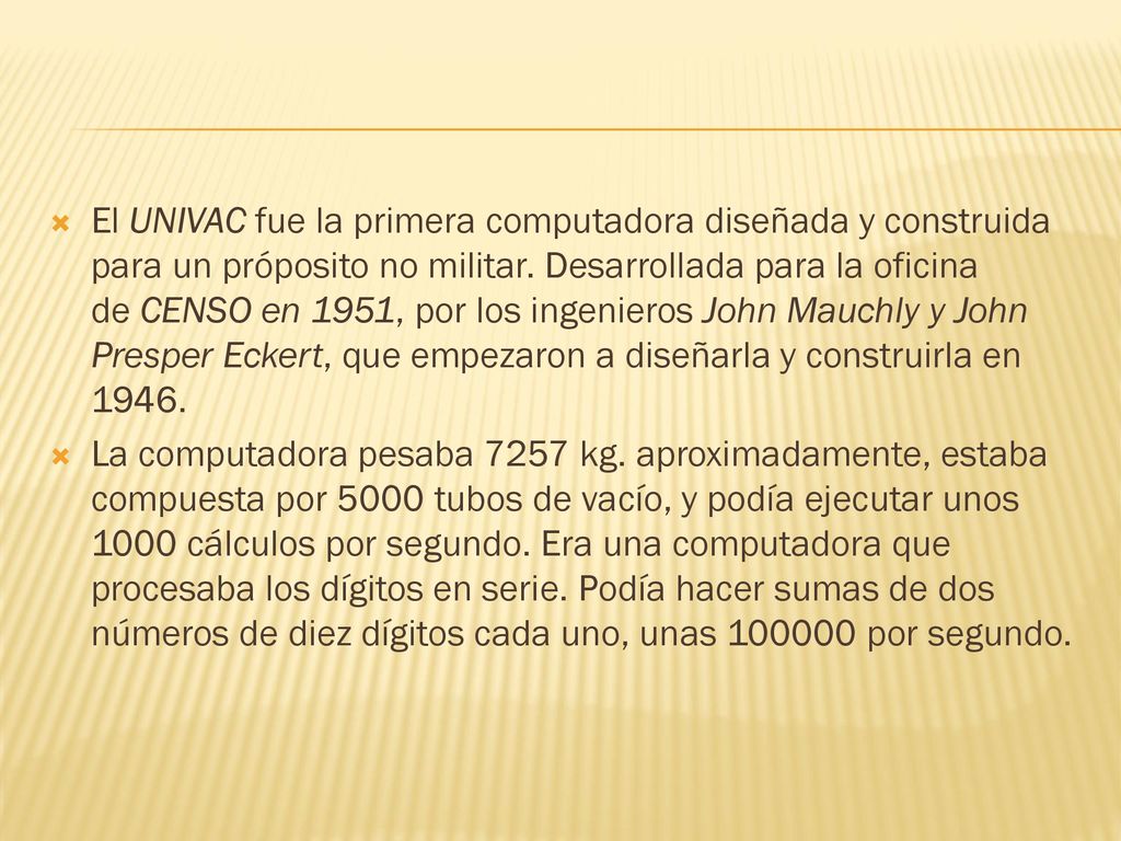 El UNIVAC fue la primera computadora diseñada y construida para un próposito no militar. Desarrollada para la oficina de CENSO en 1951, por los ingenieros John Mauchly y John Presper Eckert, que empezaron a diseñarla y construirla en 1946.