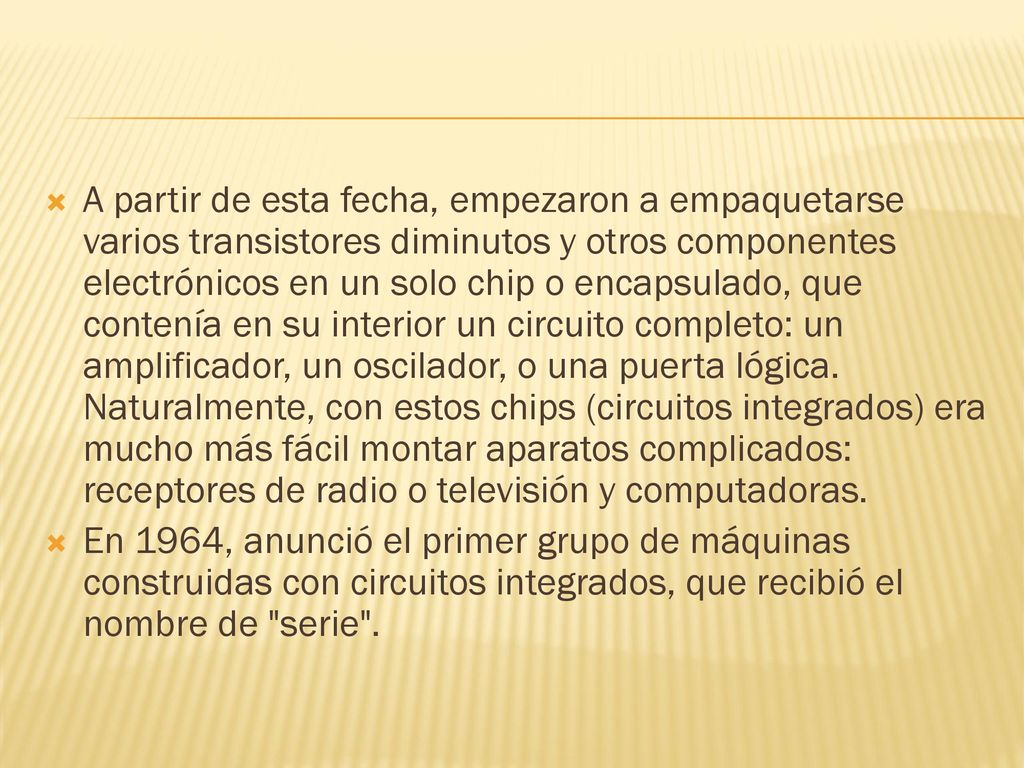 A partir de esta fecha, empezaron a empaquetarse varios transistores diminutos y otros componentes electrónicos en un solo chip o encapsulado, que contenía en su interior un circuito completo: un amplificador, un oscilador, o una puerta lógica. Naturalmente, con estos chips (circuitos integrados) era mucho más fácil montar aparatos complicados: receptores de radio o televisión y computadoras.