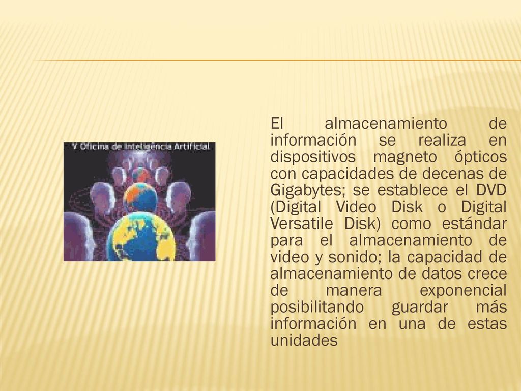 El almacenamiento de información se realiza en dispositivos magneto ópticos con capacidades de decenas de Gigabytes; se establece el DVD (Digital Video Disk o Digital Versatile Disk) como estándar para el almacenamiento de video y sonido; la capacidad de almacenamiento de datos crece de manera exponencial posibilitando guardar más información en una de estas unidades