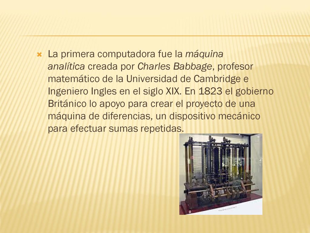 La primera computadora fue la máquina analítica creada por Charles Babbage, profesor matemático de la Universidad de Cambridge e Ingeniero Ingles en el siglo XIX.