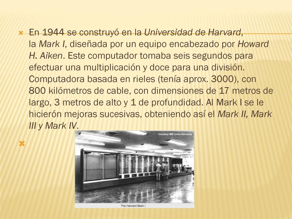En 1944 se construyó en la Universidad de Harvard, la Mark I, diseñada por un equipo encabezado por Howard H. Aiken. Este computador tomaba seis segundos para efectuar una multiplicación y doce para una división. Computadora basada en rieles (tenía aprox. 3000), con 800 kilómetros de cable, con dimensiones de 17 metros de largo, 3 metros de alto y 1 de profundidad. Al Mark I se le hicierón mejoras sucesivas, obteniendo así el Mark II, Mark III y Mark IV.