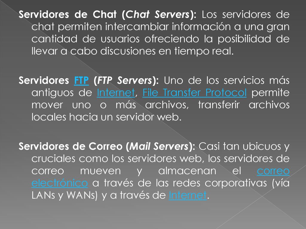 Servidores de Chat (Chat Servers): Los servidores de chat permiten intercambiar información a una gran cantidad de usuarios ofreciendo la posibilidad de llevar a cabo discusiones en tiempo real.