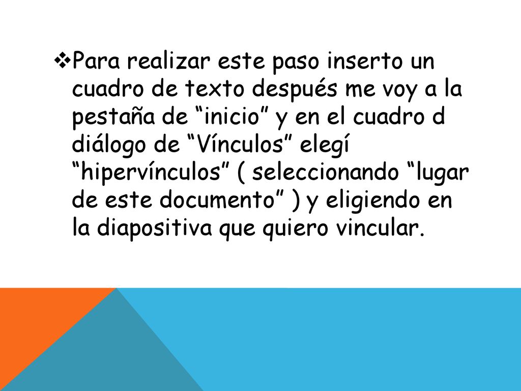 Para realizar este paso inserto un cuadro de texto después me voy a la pestaña de inicio y en el cuadro d diálogo de Vínculos elegí hipervínculos ( seleccionando lugar de este documento ) y eligiendo en la diapositiva que quiero vincular.
