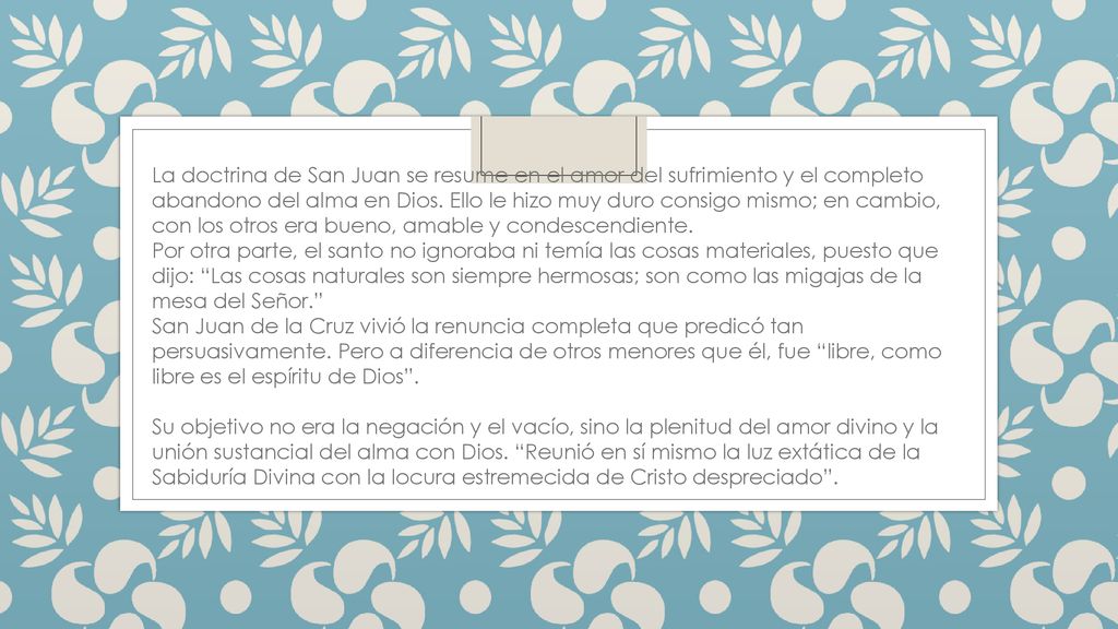 La doctrina de San Juan se resume en el amor del sufrimiento y el completo abandono del alma en Dios. Ello le hizo muy duro consigo mismo; en cambio, con los otros era bueno, amable y condescendiente.
