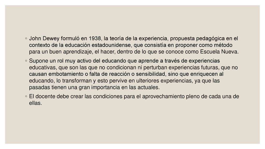 John Dewey formuló en 1938, la teoría de la experiencia, propuesta pedagógica en el contexto de la educación estadounidense, que consistía en proponer como método para un buen aprendizaje, el hacer, dentro de lo que se conoce como Escuela Nueva.