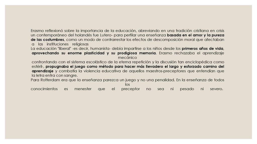 Erasmo reflexionó sobre la importancia de la educación, abreviando en una tradición cristiana en crisis un contemporáneo del holandés fue Lutero- para perfilar una enseñanza basada en el amor y la pureza de las costumbres, como un modo de contrarrestar los efectos de descomposición moral que afectaban a las instituciones religiosas La educación liberal -es decir, humanista- debía impartirse a los niños desde los primeros años de vida, aprovechando su enorme plasticidad y su prodigiosa memoria.