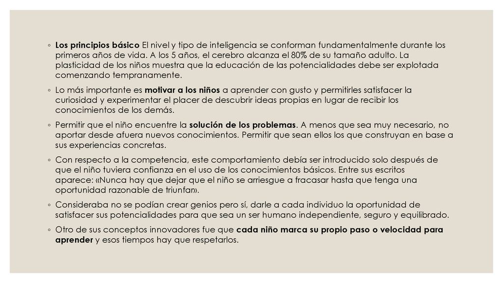 Los principios básico El nivel y tipo de inteligencia se conforman fundamentalmente durante los primeros años de vida. A los 5 años, el cerebro alcanza el 80% de su tamaño adulto. La plasticidad de los niños muestra que la educación de las potencialidades debe ser explotada comenzando tempranamente.
