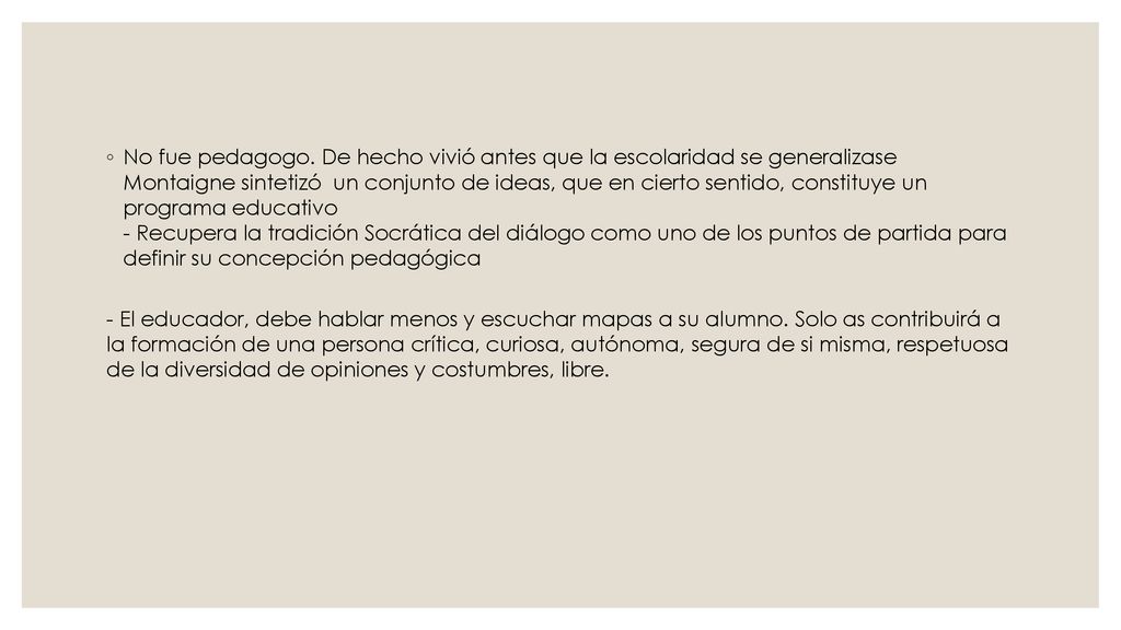No fue pedagogo. De hecho vivió antes que la escolaridad se generalizase Montaigne sintetizó un conjunto de ideas, que en cierto sentido, constituye un programa educativo - Recupera la tradición Socrática del diálogo como uno de los puntos de partida para definir su concepción pedagógica