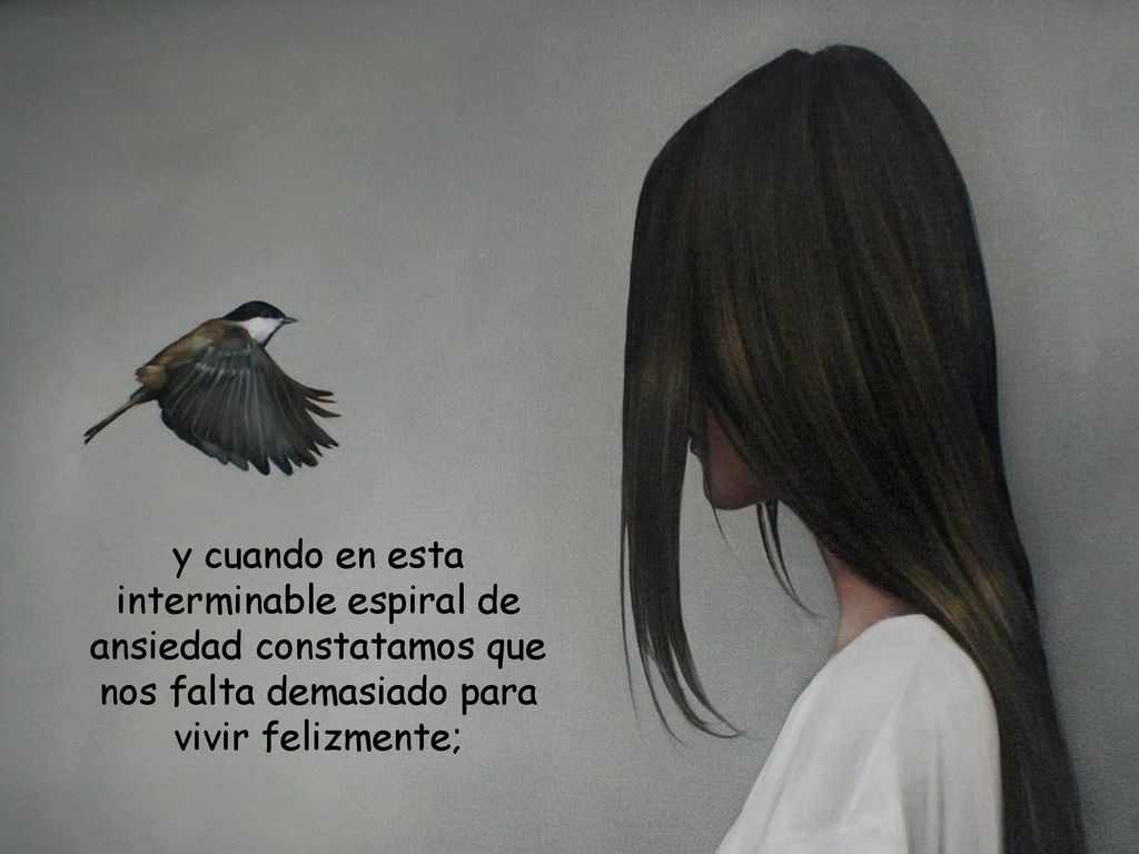 y cuando en esta interminable espiral de ansiedad constatamos que nos falta demasiado para vivir felizmente;
