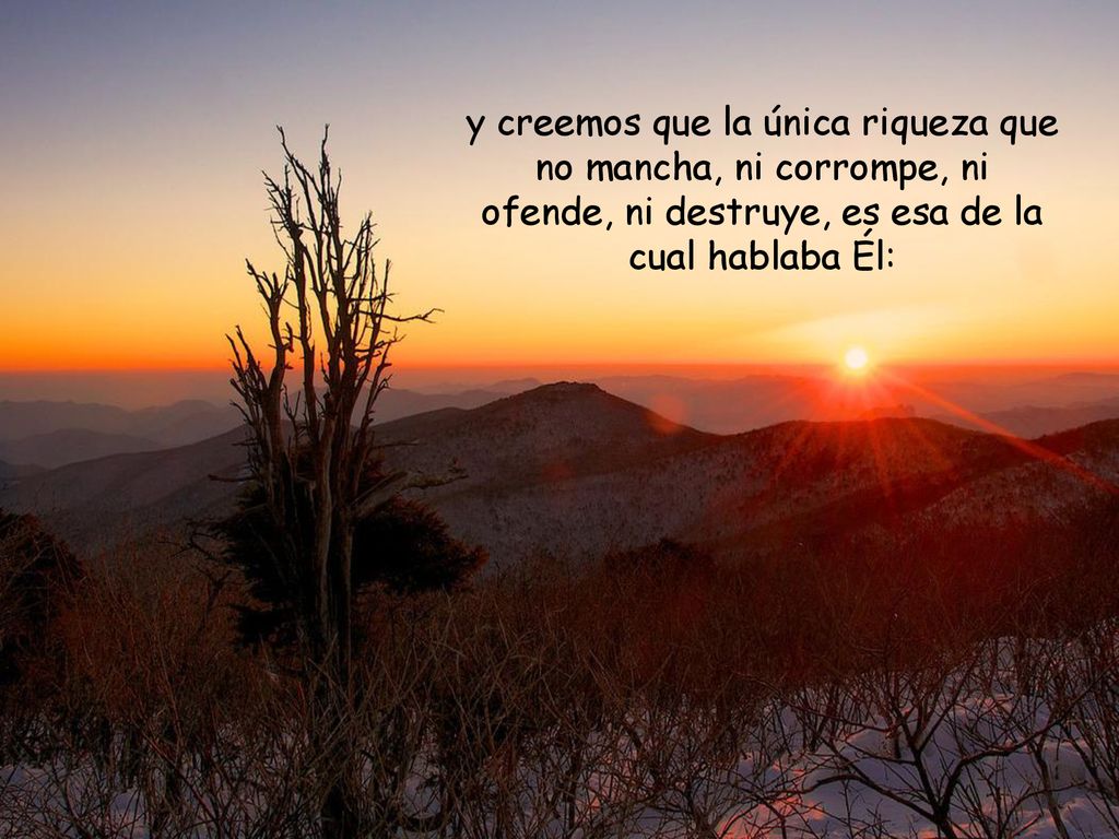 y creemos que la única riqueza que no mancha, ni corrompe, ni ofende, ni destruye, es esa de la cual hablaba Él: