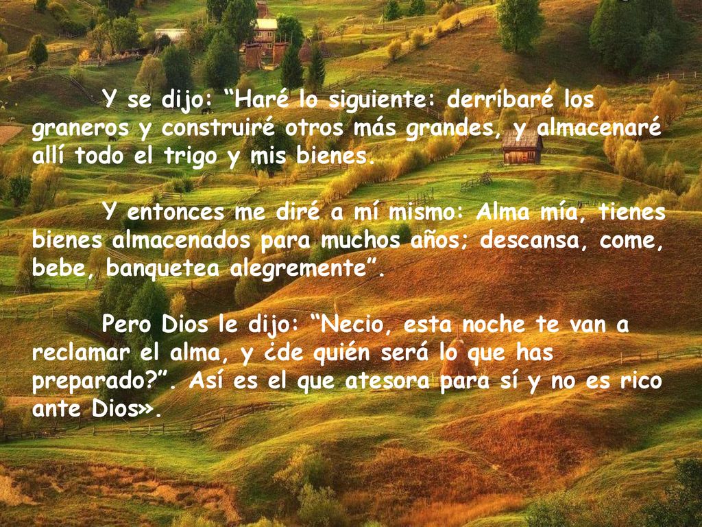 Y se dijo: Haré lo siguiente: derribaré los graneros y construiré otros más grandes, y almacenaré allí todo el trigo y mis bienes.