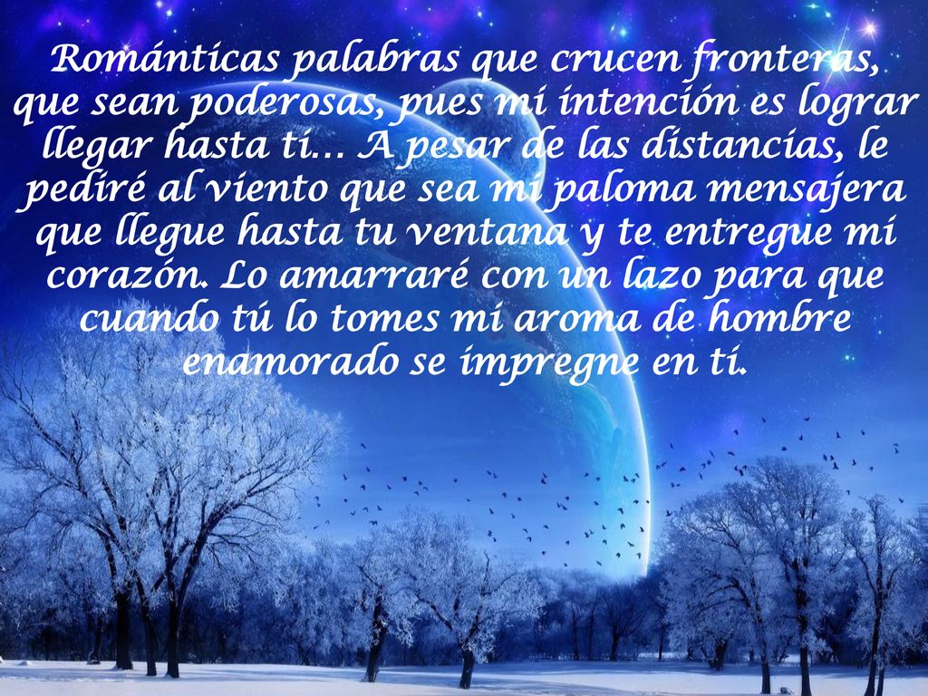 Románticas palabras que crucen fronteras, que sean poderosas, pues mi intención es lograr llegar hasta ti… A pesar de las distancias, le pediré al viento que sea mi paloma mensajera que llegue hasta tu ventana y te entregue mi corazón.