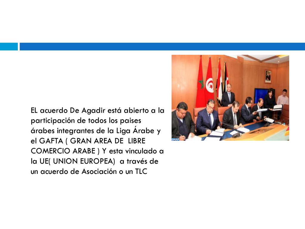 EL acuerdo De Agadir está abierto a la participación de todos los paises árabes integrantes de la Liga Árabe y el GAFTA ( GRAN AREA DE LIBRE COMERCIO ARABE ) Y esta vinculado a la UE( UNION EUROPEA) a través de un acuerdo de Asociación o un TLC