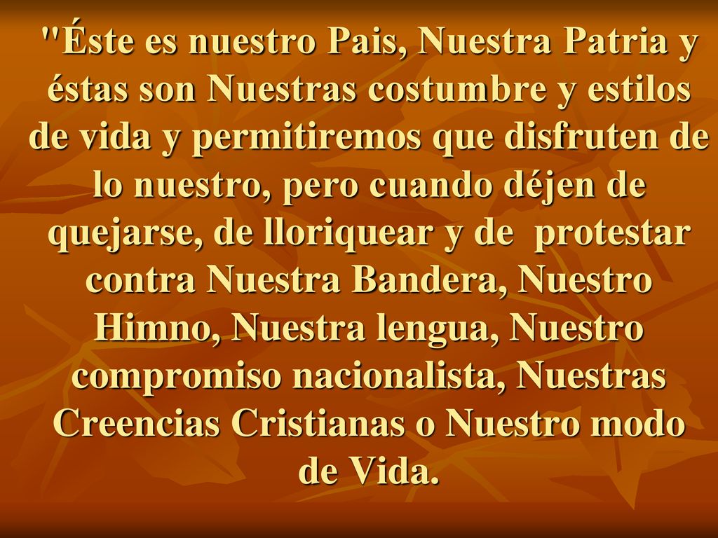 Éste es nuestro Pais, Nuestra Patria y éstas son Nuestras costumbre y estilos de vida y permitiremos que disfruten de lo nuestro, pero cuando déjen de quejarse, de lloriquear y de protestar contra Nuestra Bandera, Nuestro Himno, Nuestra lengua, Nuestro compromiso nacionalista, Nuestras Creencias Cristianas o Nuestro modo de Vida.
