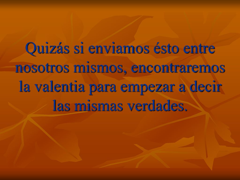 Quizás si enviamos ésto entre nosotros mismos, encontraremos la valentia para empezar a decir las mismas verdades.