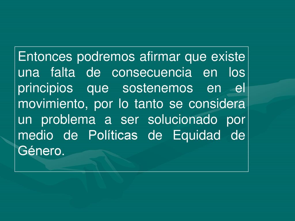 Entonces podremos afirmar que existe una falta de consecuencia en los principios que sostenemos en el movimiento, por lo tanto se considera un problema a ser solucionado por medio de Políticas de Equidad de Género.
