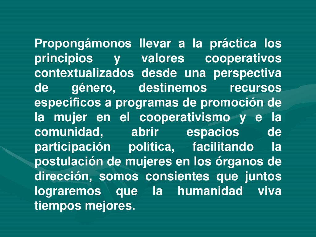 Propongámonos llevar a la práctica los principios y valores cooperativos contextualizados desde una perspectiva de género, destinemos recursos específicos a programas de promoción de la mujer en el cooperativismo y e la comunidad, abrir espacios de participación política, facilitando la postulación de mujeres en los órganos de dirección, somos consientes que juntos lograremos que la humanidad viva tiempos mejores.