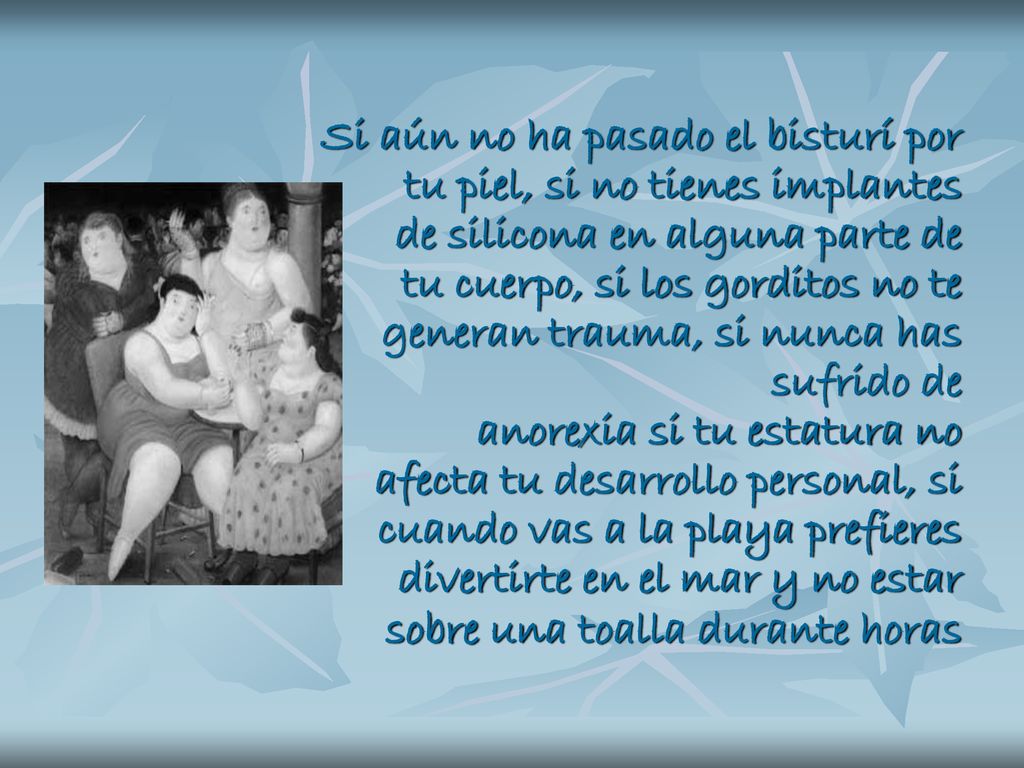 Si aún no ha pasado el bisturí por tu piel, si no tienes implantes de silicona en alguna parte de tu cuerpo, si los gorditos no te generan trauma, si nunca has sufrido de anorexia si tu estatura no afecta tu desarrollo personal, si cuando vas a la playa prefieres divertirte en el mar y no estar sobre una toalla durante horas