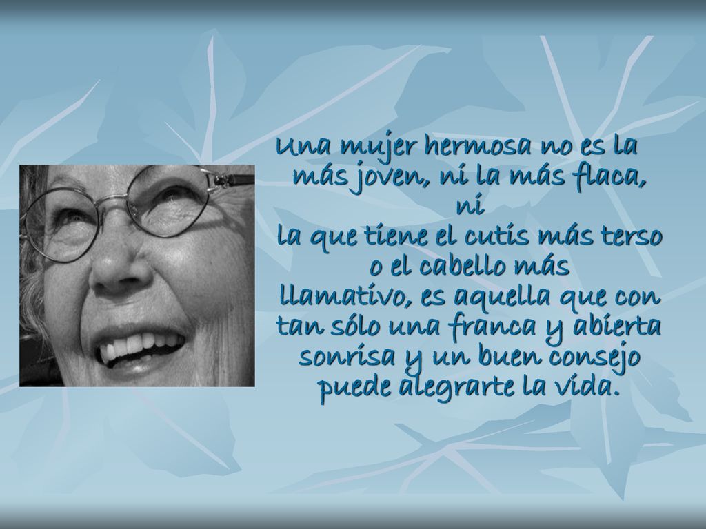 Una mujer hermosa no es la más joven, ni la más flaca, ni la que tiene el cutis más terso o el cabello más llamativo, es aquella que con tan sólo una franca y abierta sonrisa y un buen consejo puede alegrarte la vida.