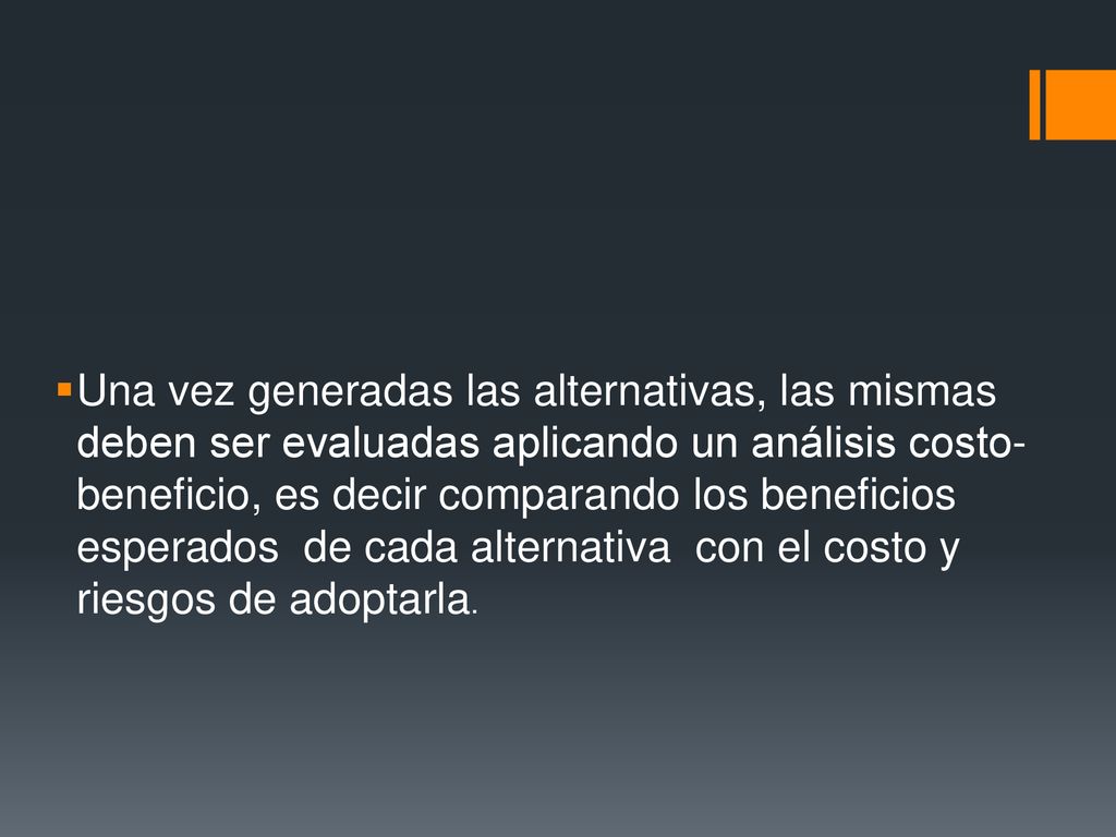 Una vez generadas las alternativas, las mismas deben ser evaluadas aplicando un análisis costo-beneficio, es decir comparando los beneficios esperados de cada alternativa con el costo y riesgos de adoptarla.