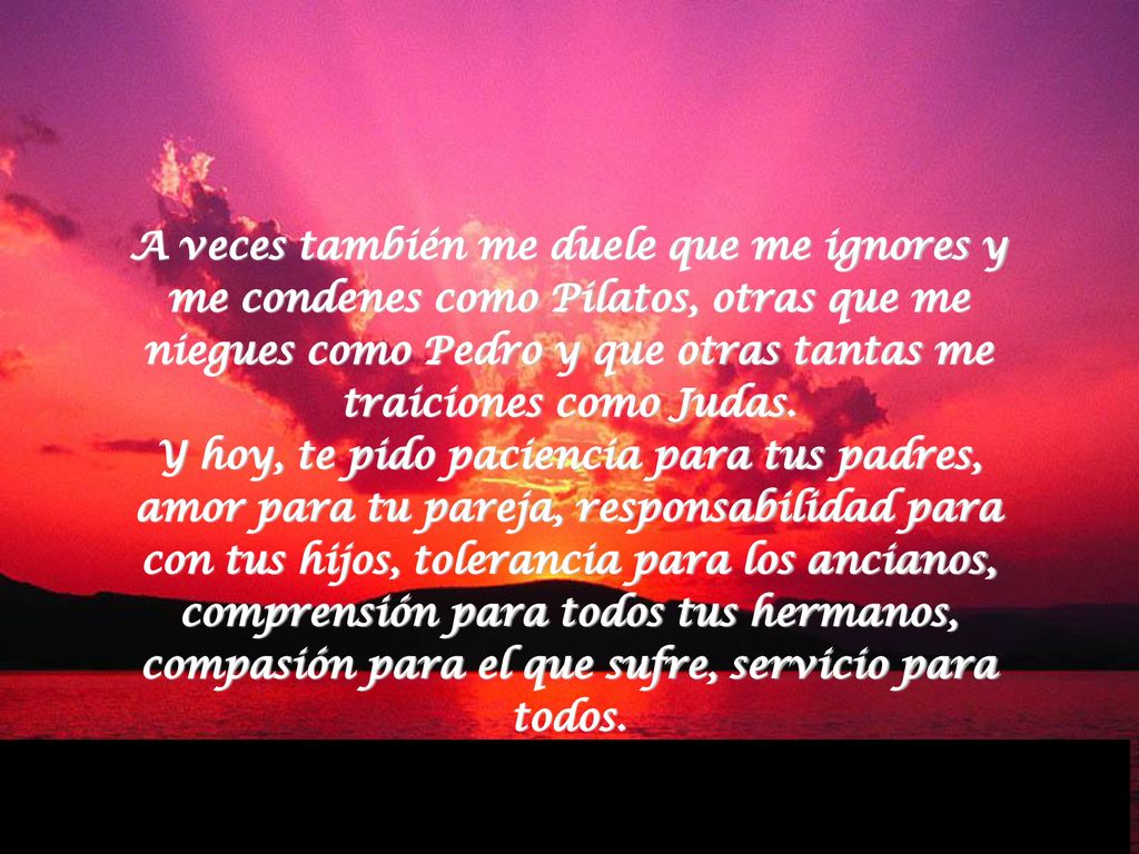 A veces también me duele que me ignores y me condenes como Pilatos, otras que me niegues como Pedro y que otras tantas me traiciones como Judas. Y hoy, te pido paciencia para tus padres, amor para tu pareja, responsabilidad para con tus hijos, tolerancia para los ancianos, comprensión para todos tus hermanos, compasión para el que sufre, servicio para todos.