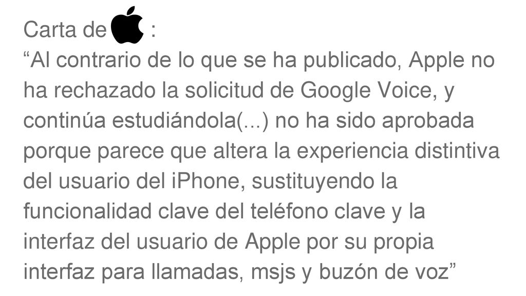 Carta de : Al contrario de lo que se ha publicado, Apple no ha rechazado la solicitud de Google Voice, y continúa estudiándola(...) no ha sido aprobada porque parece que altera la experiencia distintiva del usuario del iPhone, sustituyendo la funcionalidad clave del teléfono clave y la interfaz del usuario de Apple por su propia interfaz para llamadas, msjs y buzón de voz
