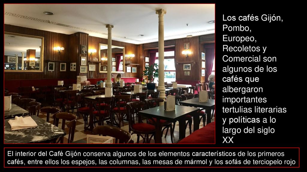 Los cafés Gijón, Pombo, Europeo, Recoletos y Comercial son algunos de los cafés que albergaron importantes tertulias literarias y políticas a lo largo del siglo XX,