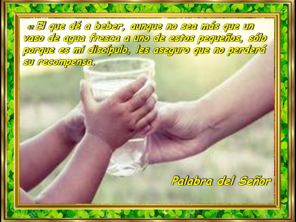 42 El que dé a beber, aunque no sea más que un vaso de agua fresca a uno de estos pequeños, sólo porque es mi discípulo, les aseguro que no perderá su recompensa.