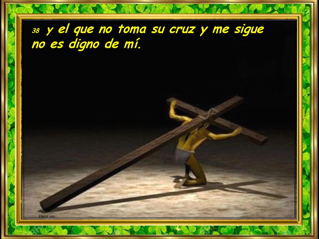 38 y el que no toma su cruz y me sigue no es digno de mí.