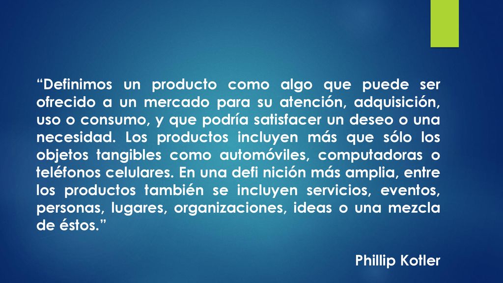 Definimos un producto como algo que puede ser ofrecido a un mercado para su atención, adquisición, uso o consumo, y que podría satisfacer un deseo o una necesidad. Los productos incluyen más que sólo los objetos tangibles como automóviles, computadoras o teléfonos celulares. En una defi nición más amplia, entre los productos también se incluyen servicios, eventos, personas, lugares, organizaciones, ideas o una mezcla de éstos.