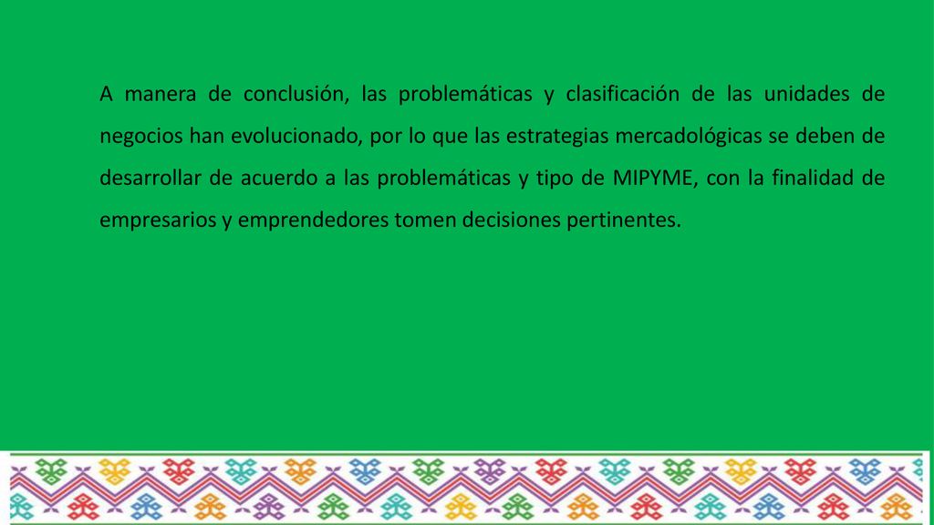 A manera de conclusión, las problemáticas y clasificación de las unidades de negocios han evolucionado, por lo que las estrategias mercadológicas se deben de desarrollar de acuerdo a las problemáticas y tipo de MIPYME, con la finalidad de empresarios y emprendedores tomen decisiones pertinentes.