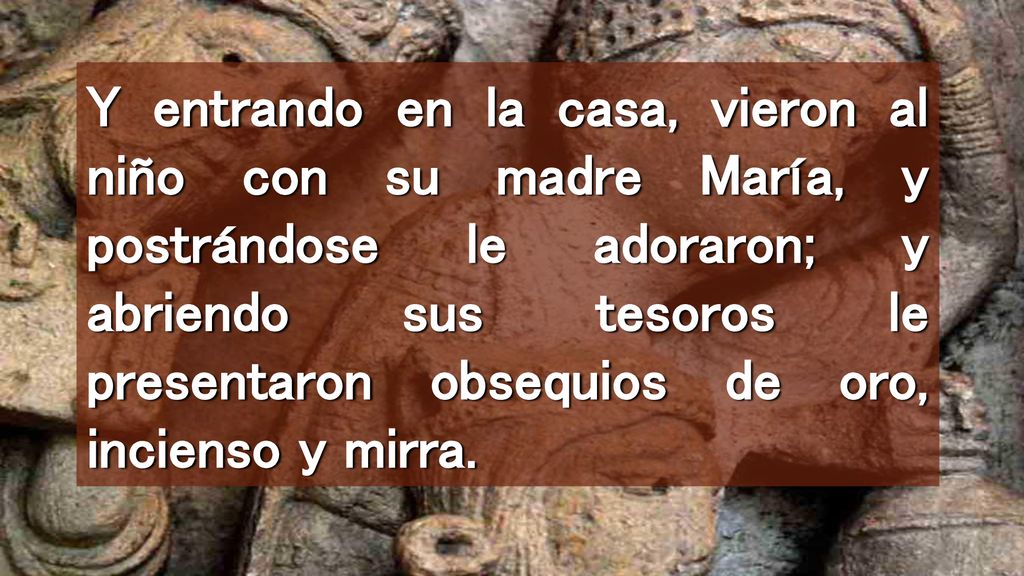 Y entrando en la casa, vieron al niño con su madre María, y postrándose le adoraron; y abriendo sus tesoros le presentaron obsequios de oro, incienso y mirra.