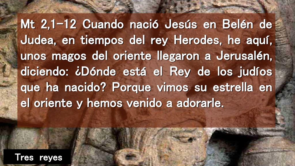 Mt 2,1-12 Cuando nació Jesús en Belén de Judea, en tiempos del rey Herodes, he aquí, unos magos del oriente llegaron a Jerusalén, diciendo: ¿Dónde está el Rey de los judíos que ha nacido Porque vimos su estrella en el oriente y hemos venido a adorarle.
