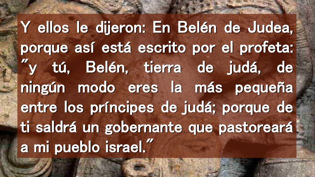 Y ellos le dijeron: En Belén de Judea, porque así está escrito por el profeta: y tú, Belén, tierra de judá, de ningún modo eres la más pequeña entre los príncipes de judá; porque de ti saldrá un gobernante que pastoreará a mi pueblo israel.