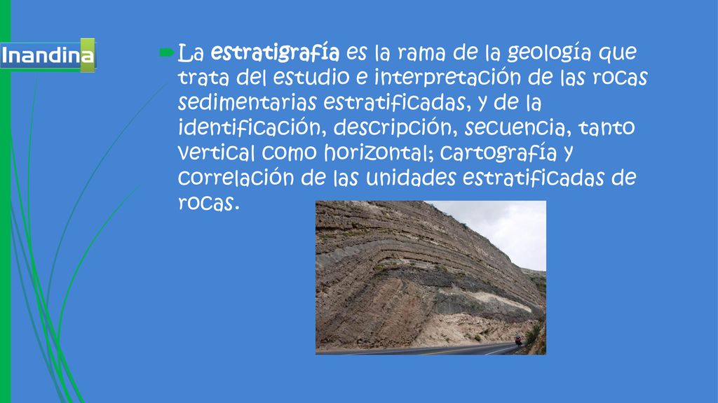 La estratigrafía es la rama de la geología que trata del estudio e interpretación de las rocas sedimentarias estratificadas, y de la identificación, descripción, secuencia, tanto vertical como horizontal; cartografía y correlación de las unidades estratificadas de rocas.