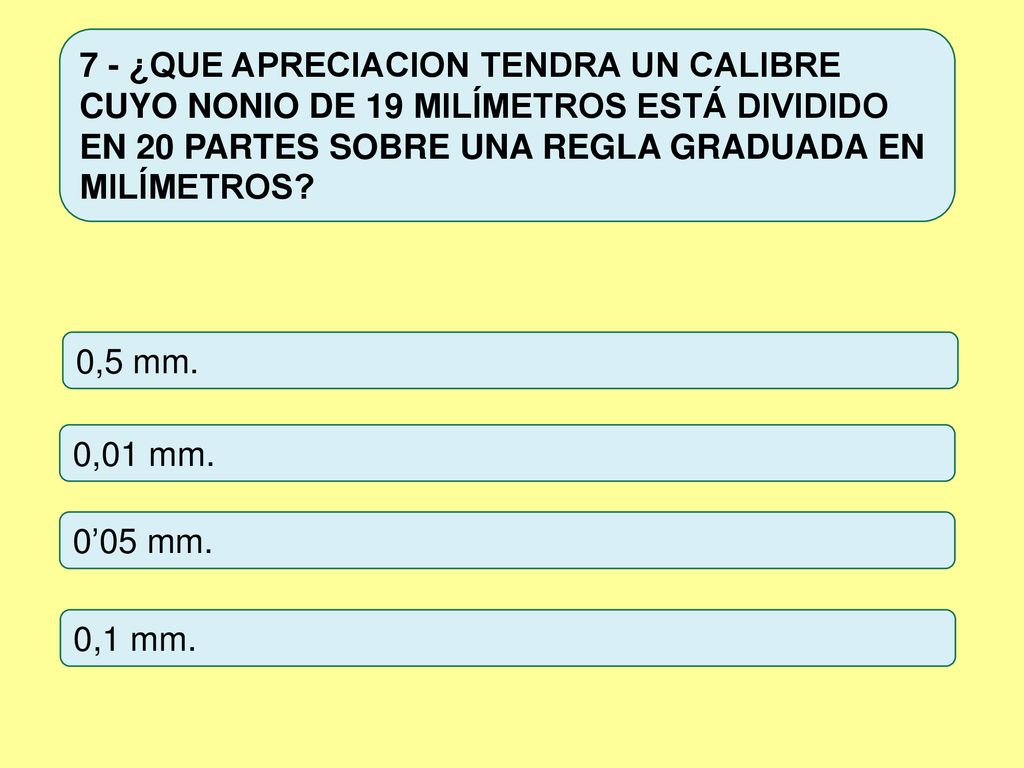 7 - ¿QUE APRECIACION TENDRA UN CALIBRE CUYO NONIO DE 19 MILÍMETROS ESTÁ DIVIDIDO EN 20 PARTES SOBRE UNA REGLA GRADUADA EN MILÍMETROS