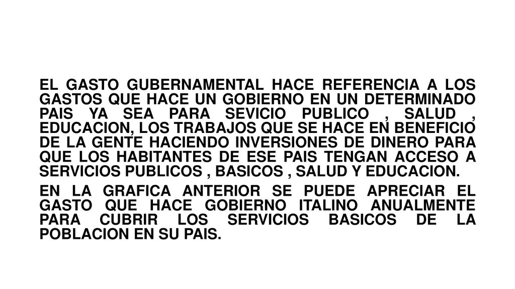 EL GASTO GUBERNAMENTAL HACE REFERENCIA A LOS GASTOS QUE HACE UN GOBIERNO EN UN DETERMINADO PAIS YA SEA PARA SEVICIO PUBLICO , SALUD , EDUCACION, LOS TRABAJOS QUE SE HACE EN BENEFICIO DE LA GENTE HACIENDO INVERSIONES DE DINERO PARA QUE LOS HABITANTES DE ESE PAIS TENGAN ACCESO A SERVICIOS PUBLICOS , BASICOS , SALUD Y EDUCACION.