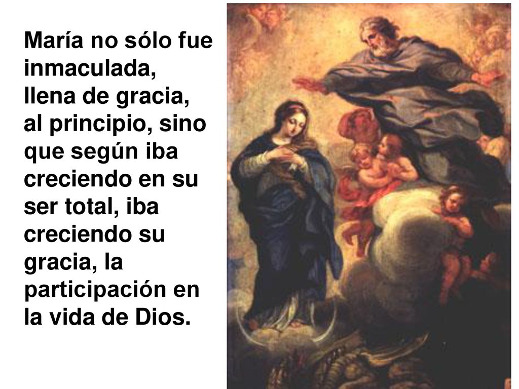 María no sólo fue inmaculada, llena de gracia, al principio, sino que según iba creciendo en su ser total, iba creciendo su gracia, la participación en la vida de Dios.